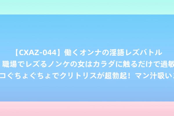 【CXAZ-044】働くオンナの淫語レズバトル DX 20シーン 4時間 職場でレズるノンケの女はカラダに触るだけで過敏に反応し、オマ○コぐちょぐちょでクリトリスが超勃起！マン汁吸いまくるとソリながらイキまくり！！ 24岁女友还和她亲哥睡一张床