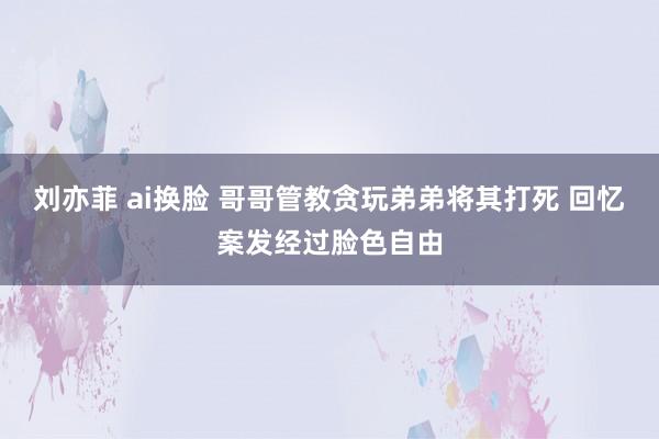 刘亦菲 ai换脸 哥哥管教贪玩弟弟将其打死 回忆案发经过脸色自由