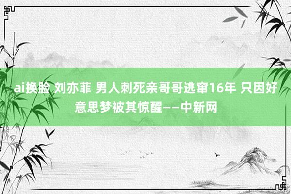 ai换脸 刘亦菲 男人刺死亲哥哥逃窜16年 只因好意思梦被其惊醒——中新网