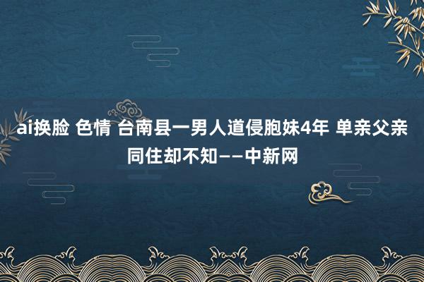 ai换脸 色情 台南县一男人道侵胞妹4年 单亲父亲同住却不知——中新网