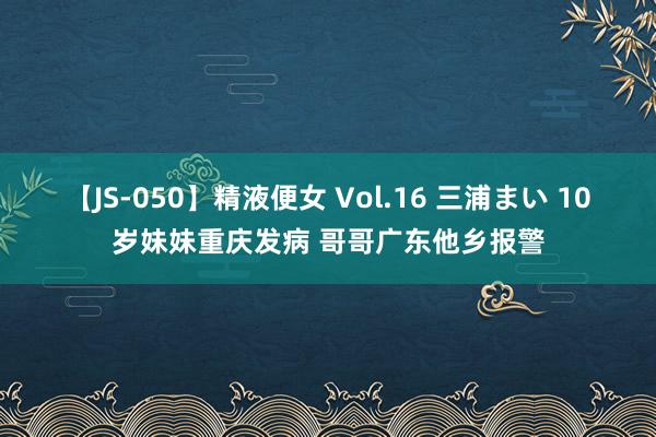 【JS-050】精液便女 Vol.16 三浦まい 10岁妹妹重庆发病 哥哥广东他乡报警