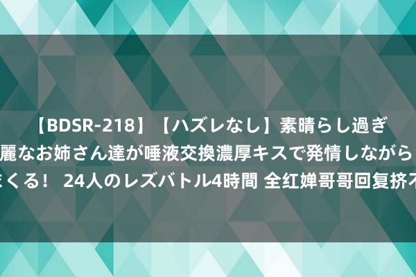 【BDSR-218】【ハズレなし】素晴らし過ぎる美女レズ。 ガチで綺麗なお姉さん達が唾液交換濃厚キスで発情しながらイキまくる！ 24人のレズバトル4時間 全红婵哥哥回复挤不进村 假账号泛滥，望网友举报