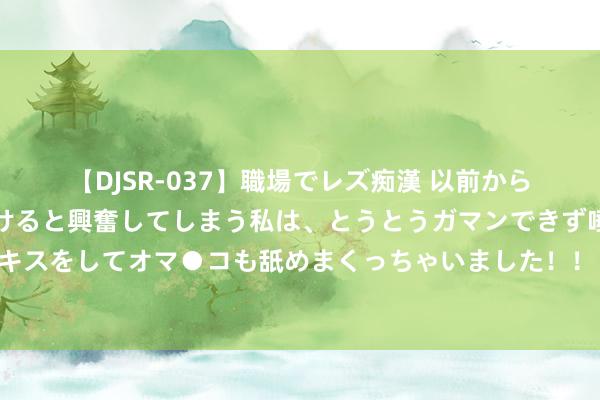 【DJSR-037】職場でレズ痴漢 以前から気になるあの娘を見つけると興奮してしまう私は、とうとうガマンできず唾液まみれでディープキスをしてオマ●コも舐めまくっちゃいました！！ 全红婵哥哥仍在法国未回湛江：村里东说念主太多，汇注冒充账号泛滥