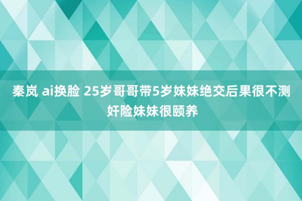 秦岚 ai换脸 25岁哥哥带5岁妹妹绝交后果很不测 奸险妹妹很颐养