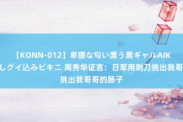 【KONN-012】卑猥な匂い漂う黒ギャルAIKAの中出しグイ込みビキニ 周秀华证言：日军用刺刀挑出我哥哥的肠子