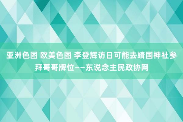 亚洲色图 欧美色图 李登辉访日可能去靖国神社参拜哥哥牌位——东说念主民政协网