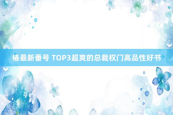 椿最新番号 TOP3超爽的总裁权门高品性好书