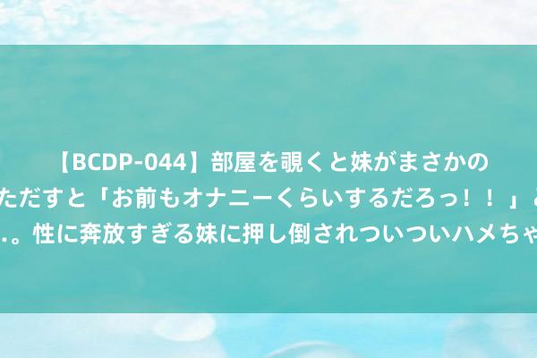 【BCDP-044】部屋を覗くと妹がまさかのアナルオナニー。問いただすと「お前もオナニーくらいするだろっ！！」と逆に襲われたボク…。性に奔放すぎる妹に押し倒されついついハメちゃった近親性交12編 贾玲与谷爱凌同框，颜值微不足道