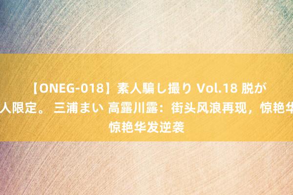 【ONEG-018】素人騙し撮り Vol.18 脱がし屋 美人限定。 三浦まい 高露川露：街头风浪再现，惊艳华发逆袭