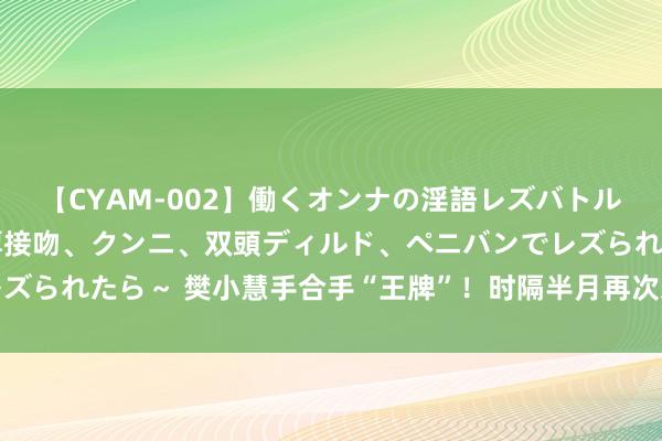 【CYAM-002】働くオンナの淫語レズバトル 2 ～もしも職場で濃厚接吻、クンニ、双頭ディルド、ペニバンでレズられたら～ 樊小慧手合手“王牌”！时隔半月再次发声，更多隐情曝光