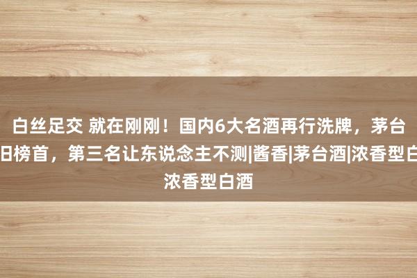 白丝足交 就在刚刚！国内6大名酒再行洗牌，茅台依旧榜首，第三名让东说念主不测|酱香|茅台酒|浓香型白酒