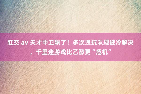 肛交 av 天才中卫飘了！多次违抗队规被冷解决，千里迷游戏比乙醇更“危机”