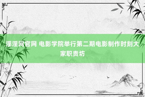 淫淫网官网 电影学院举行第二期电影制作时刻大家职责坊