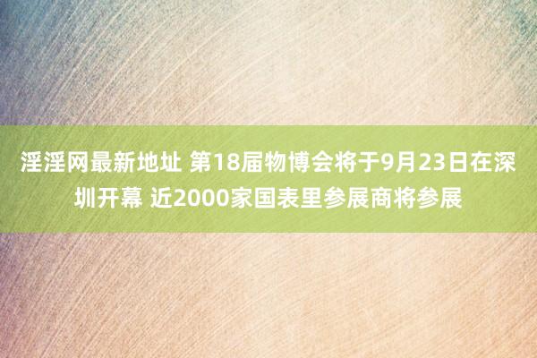 淫淫网最新地址 第18届物博会将于9月23日在深圳开幕 近2000家国表里参展商将参展