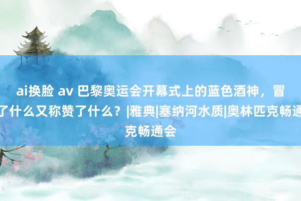 ai换脸 av 巴黎奥运会开幕式上的蓝色酒神，冒犯了什么又称赞了什么？|雅典|塞纳河水质|奥林匹克畅通会