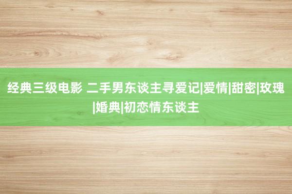 经典三级电影 二手男东谈主寻爱记|爱情|甜密|玫瑰|婚典|初恋情东谈主