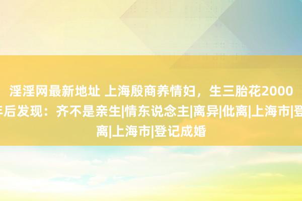 淫淫网最新地址 上海殷商养情妇，生三胎花2000万，7年后发现：齐不是亲生|情东说念主|离异|仳离|上海市|登记成婚