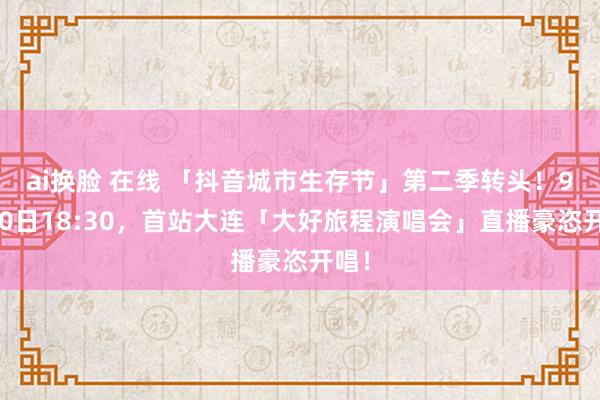 ai换脸 在线 「抖音城市生存节」第二季转头！9月10日18:30，首站大连「大好旅程演唱会」直播豪恣开唱！