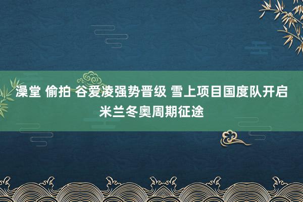 澡堂 偷拍 谷爱凌强势晋级 雪上项目国度队开启米兰冬奥周期征途