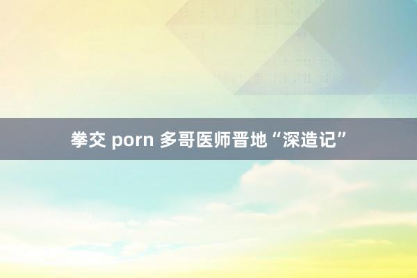 拳交 porn 多哥医师晋地“深造记”