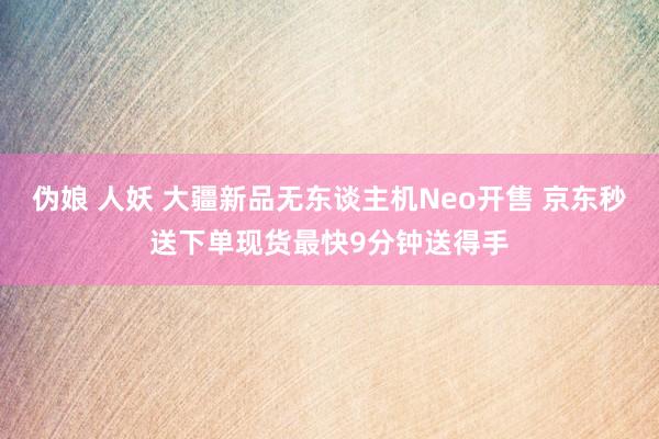 伪娘 人妖 大疆新品无东谈主机Neo开售 京东秒送下单现货最快9分钟送得手