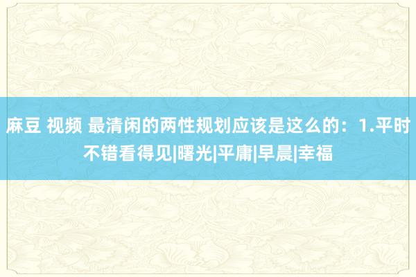 麻豆 视频 最清闲的两性规划应该是这么的：1.平时不错看得见|曙光|平庸|早晨|幸福