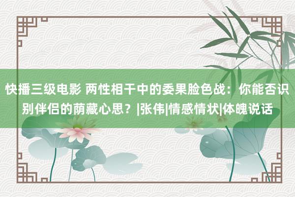 快播三级电影 两性相干中的委果脸色战：你能否识别伴侣的荫藏心思？|张伟|情感情状|体魄说话