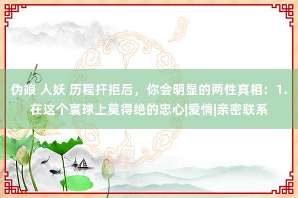 伪娘 人妖 历程扞拒后，你会明显的两性真相：1.在这个寰球上莫得绝的忠心|爱情|亲密联系