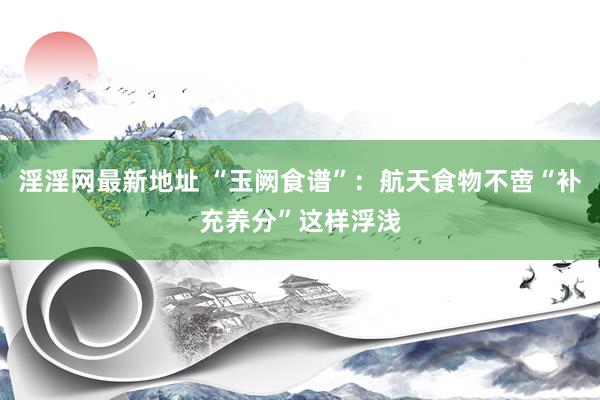 淫淫网最新地址 “玉阙食谱”：航天食物不啻“补充养分”这样浮浅