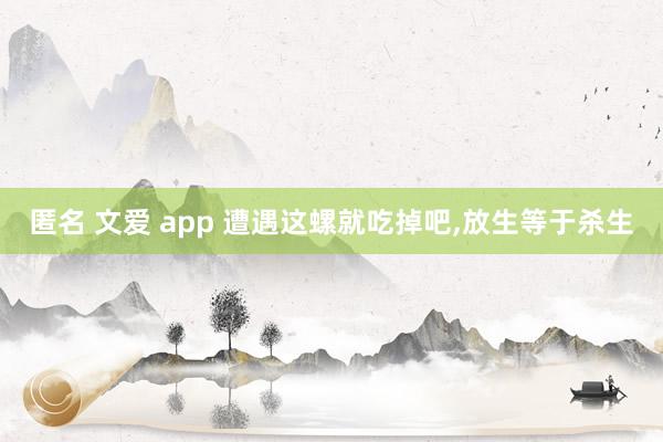 匿名 文爱 app 遭遇这螺就吃掉吧，放生等于杀生