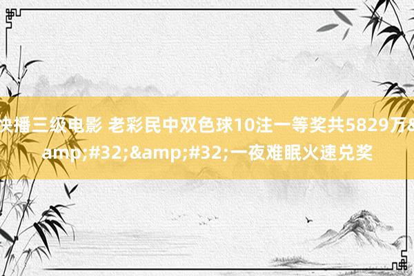 快播三级电影 老彩民中双色球10注一等奖共5829万&#32;&#32;一夜难眠火速兑奖