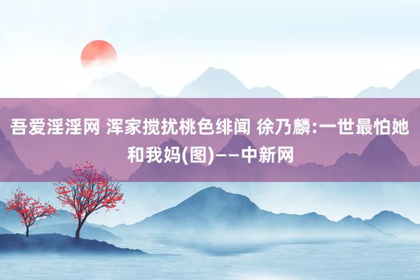 吾爱淫淫网 浑家搅扰桃色绯闻 徐乃麟:一世最怕她和我妈(图)——中新网