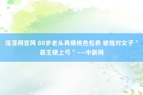 淫淫网官网 88岁老头再爆桃色包养 被指对女子＂霸王硬上弓＂——中新网