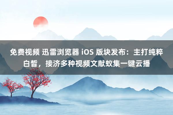 免费视频 迅雷浏览器 iOS 版块发布：主打纯粹白皙，接济多种视频文献蚁集一键云播