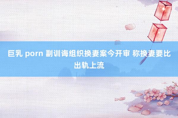 巨乳 porn 副训诲组织换妻案今开审 称换妻要比出轨上流