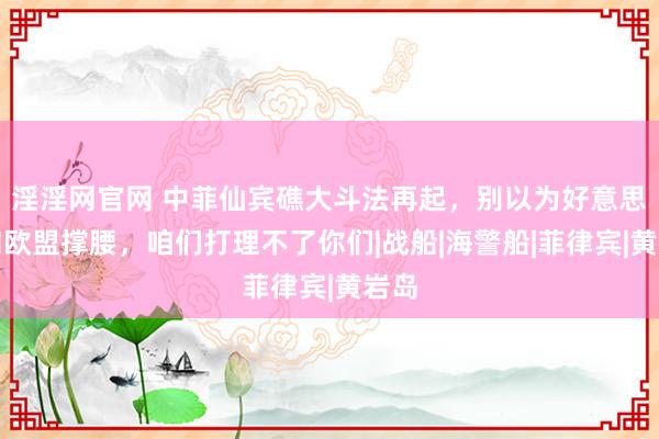 淫淫网官网 中菲仙宾礁大斗法再起，别以为好意思国和欧盟撑腰，咱们打理不了你们|战船|海警船|菲律宾|黄岩岛