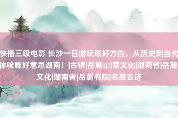 快播三级电影 长沙一日游玩最好方位，从历史到当代，一日游带你体验唯好意思湖南！|古镇|岳麓山|楚文化|湖南省|岳麓书院|名胜古迹