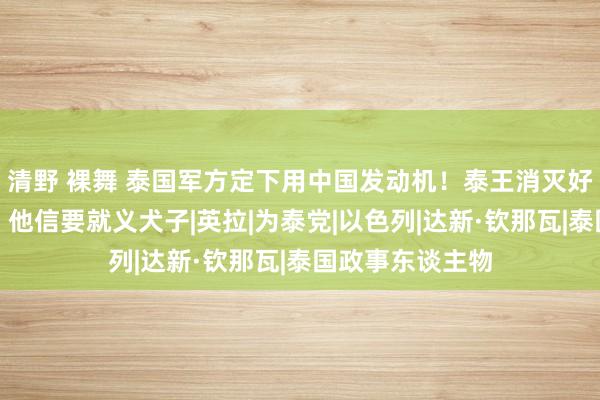 清野 裸舞 泰国军方定下用中国发动机！泰王消灭好意思国二王子，他信要就义犬子|英拉|为泰党|以色列|达新·钦那瓦|泰国政事东谈主物