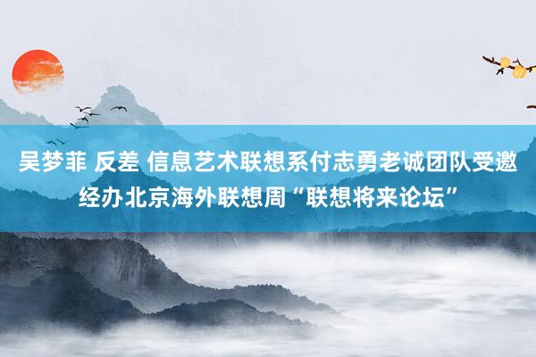 吴梦菲 反差 信息艺术联想系付志勇老诚团队受邀经办北京海外联想周“联想将来论坛”