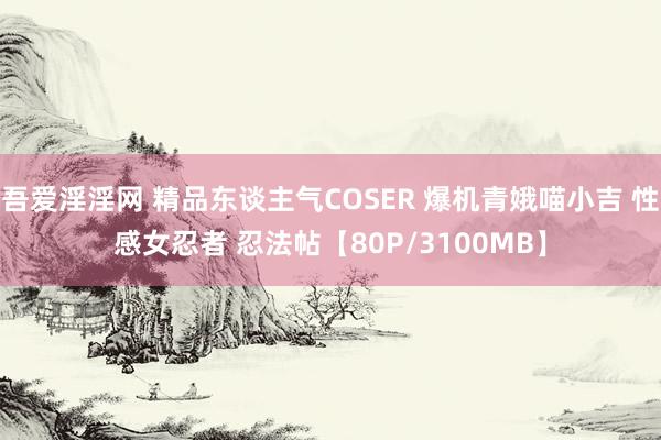 吾爱淫淫网 精品东谈主气COSER 爆机青娥喵小吉 性感女忍者 忍法帖【80P/3100MB】