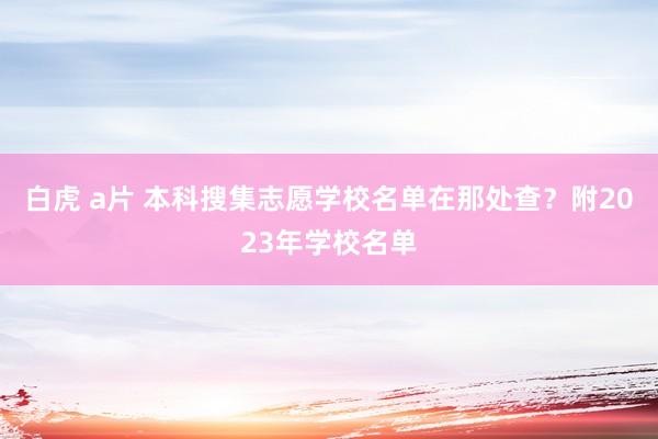 白虎 a片 本科搜集志愿学校名单在那处查？附2023年学校名单