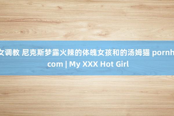 幼女调教 尼克斯梦露火辣的体魄女孩和的汤姆猫 pornhub com | My XXX Hot Girl