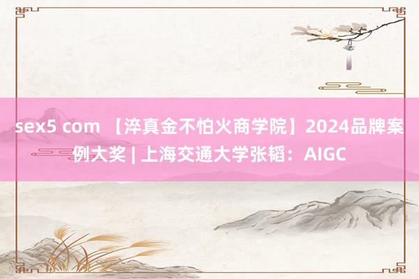 sex5 com 【淬真金不怕火商学院】2024品牌案例大奖 | 上海交通大学张韬：AIGC