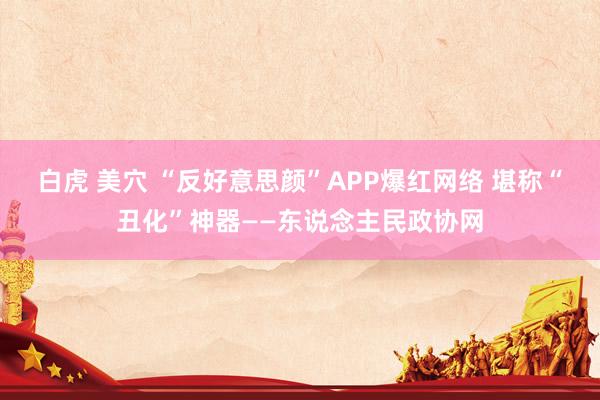 白虎 美穴 “反好意思颜”APP爆红网络 堪称“丑化”神器——东说念主民政协网