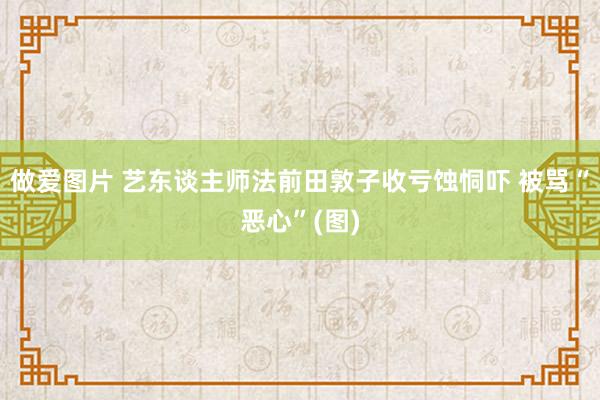 做爱图片 艺东谈主师法前田敦子收亏蚀恫吓 被骂“恶心”(图)