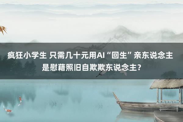 疯狂小学生 只需几十元用AI“回生”亲东说念主 是慰藉照旧自欺欺东说念主？