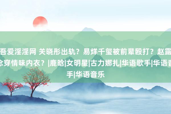 吾爱淫淫网 关晓彤出轨？易烊千玺被前辈殴打？赵露念念穿情味内衣？|鹿晗|女明星|古力娜扎|华语歌手|华语音乐