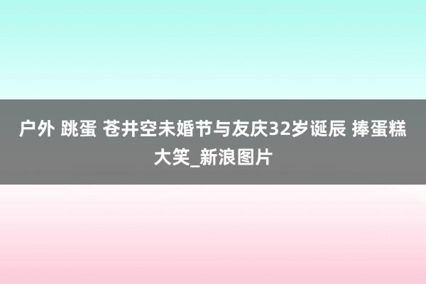 户外 跳蛋 苍井空未婚节与友庆32岁诞辰 捧蛋糕大笑_新浪图片