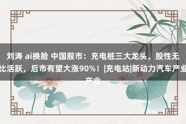 刘涛 ai换脸 中国股市：充电桩三大龙头，股性无比活跃，后市有望大涨90%！|充电站|新动力汽车产业