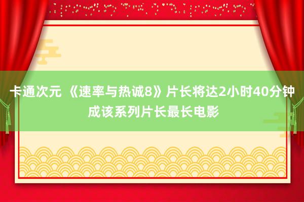 卡通次元 《速率与热诚8》片长将达2小时40分钟 成该系列片长最长电影